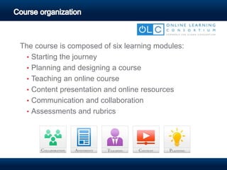 The course is composed of six learning modules:
• Starting the journey
• Planning and designing a course
• Teaching an online course
• Content presentation and online resources
• Communication and collaboration
• Assessments and rubrics
 