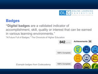Badges
“Digital badges are a validated indicator of
accomplishment, skill, quality or interest that can be earned
in various learning environments.”
"A Future Full of Badges," The Chronicle of Higher Education
Example badges from Codecademy
 