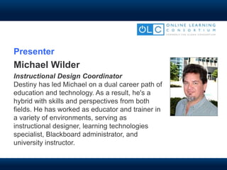Presenter
Michael Wilder
Instructional Design Coordinator
Destiny has led Michael on a dual career path of
education and technology. As a result, he's a
hybrid with skills and perspectives from both
fields. He has worked as educator and trainer in
a variety of environments, serving as
instructional designer, learning technologies
specialist, Blackboard administrator, and
university instructor.
 