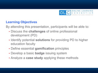 Learning Objectives
By attending this presentation, participants will be able to:
• Discuss the challenges of online professional
development (PD)
• Identify potential solutions for providing PD to higher
education faculty
• Define essential gamification principles
• Develop a basic badge issuing system
• Analyze a case study applying these methods
 