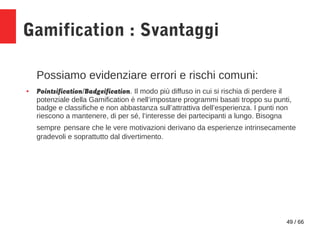 49 / 66
Gamification : Svantaggi
Possiamo evidenziare errori e rischi comuni:
● Pointsification/Badgeification. Il modo pi...