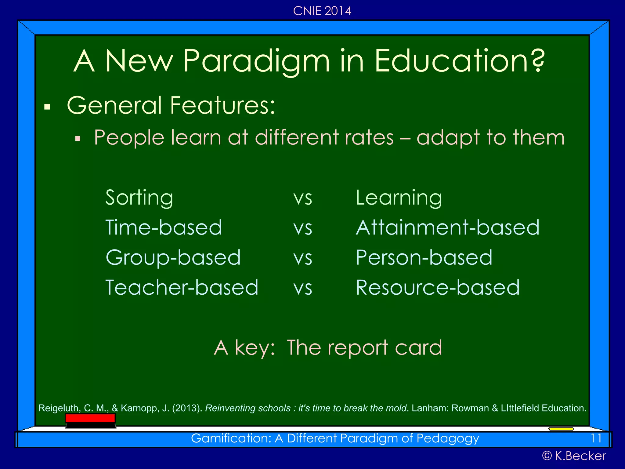 © K.Becker
CNIE 2014
 General Features:
 People learn at different rates – adapt to them
Sorting vs Learning
Time-based vs Attainment-based
Group-based vs Person-based
Teacher-based vs Resource-based
A key: The report card
A New Paradigm in Education?
Gamification: A Different Paradigm of Pedagogy 11
Reigeluth, C. M., & Karnopp, J. (2013). Reinventing schools : it's time to break the mold. Lanham: Rowman & LIttlefield Education.
 