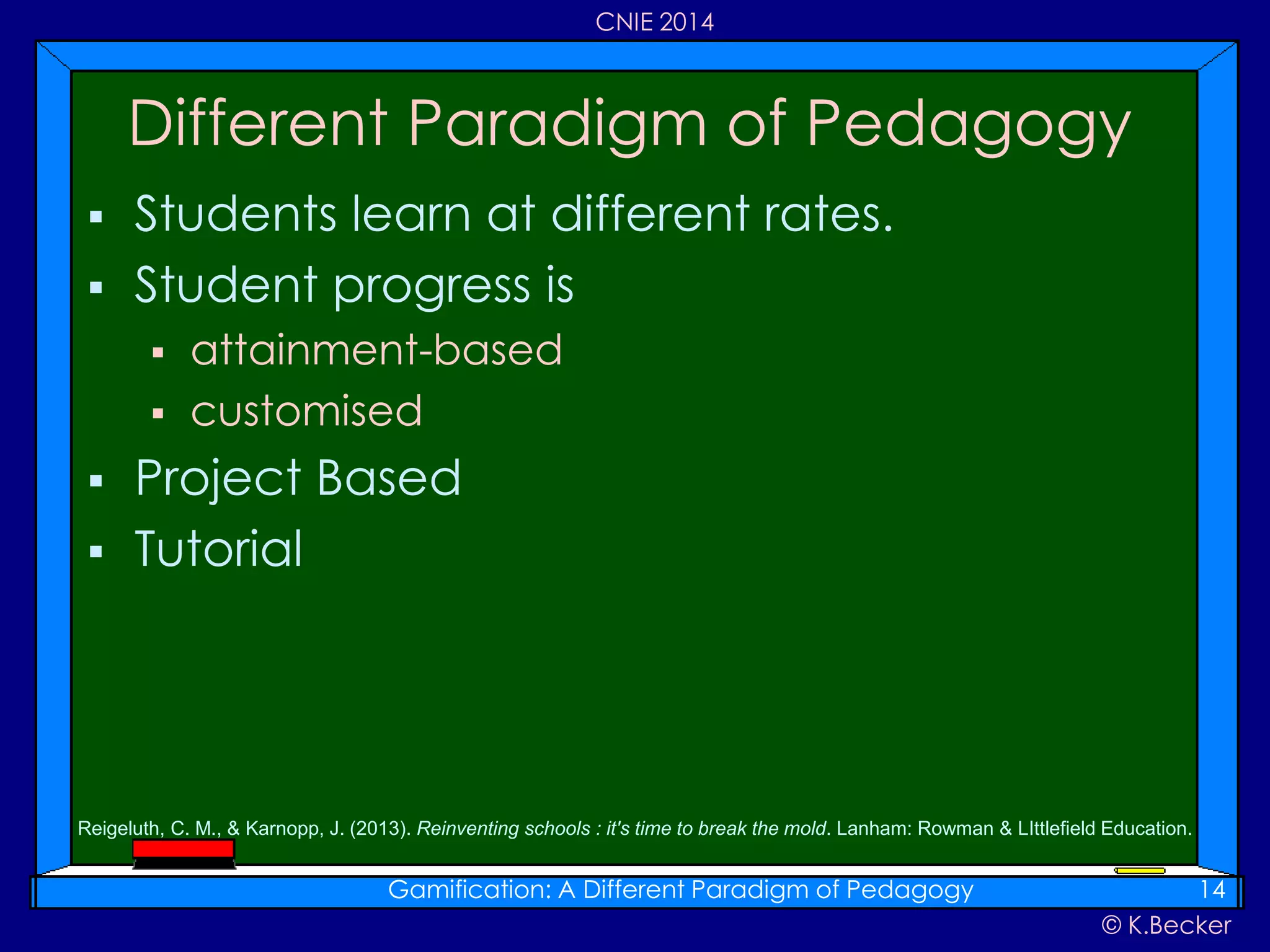 © K.Becker
CNIE 2014
 Students learn at different rates.
 Student progress is
 attainment-based
 customised
 Project Based
 Tutorial
Different Paradigm of Pedagogy
Gamification: A Different Paradigm of Pedagogy 14
Reigeluth, C. M., & Karnopp, J. (2013). Reinventing schools : it's time to break the mold. Lanham: Rowman & LIttlefield Education.
 