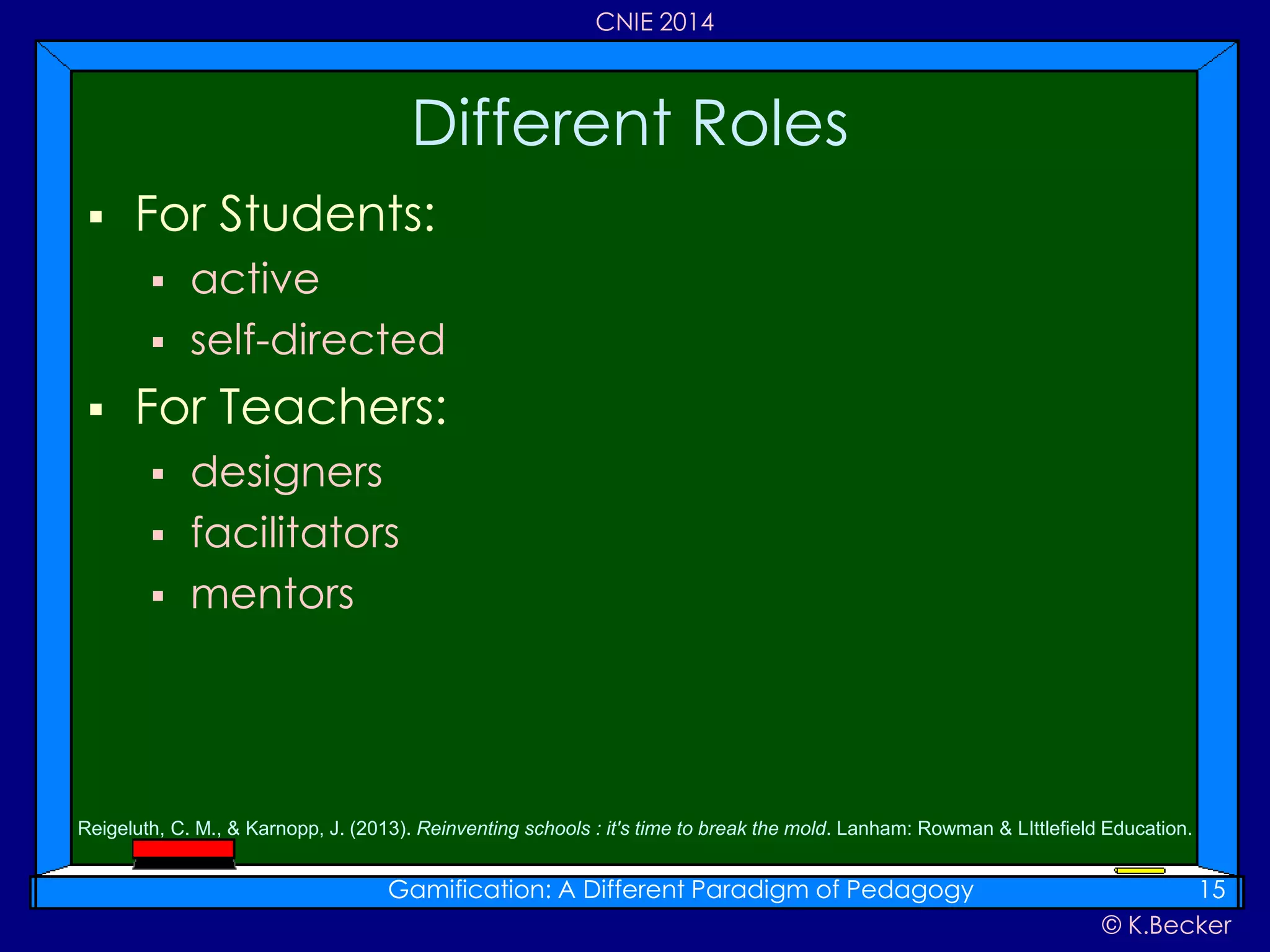 © K.Becker
CNIE 2014
 For Students:
 active
 self-directed
 For Teachers:
 designers
 facilitators
 mentors
Different Roles
Gamification: A Different Paradigm of Pedagogy 15
Reigeluth, C. M., & Karnopp, J. (2013). Reinventing schools : it's time to break the mold. Lanham: Rowman & LIttlefield Education.
 