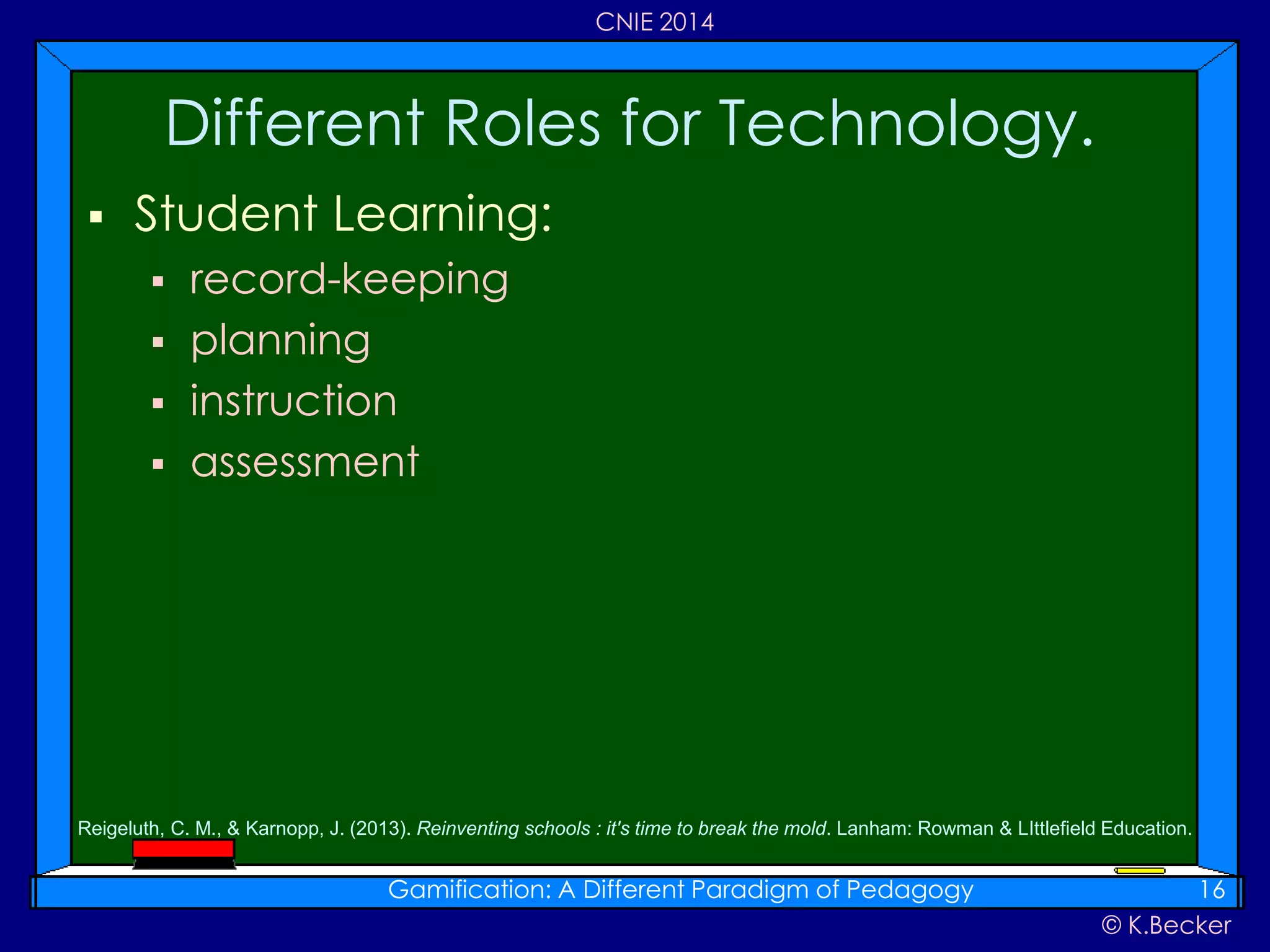 © K.Becker
CNIE 2014
 Student Learning:
 record-keeping
 planning
 instruction
 assessment
Different Roles for Technology.
Gamification: A Different Paradigm of Pedagogy 16
Reigeluth, C. M., & Karnopp, J. (2013). Reinventing schools : it's time to break the mold. Lanham: Rowman & LIttlefield Education.
 