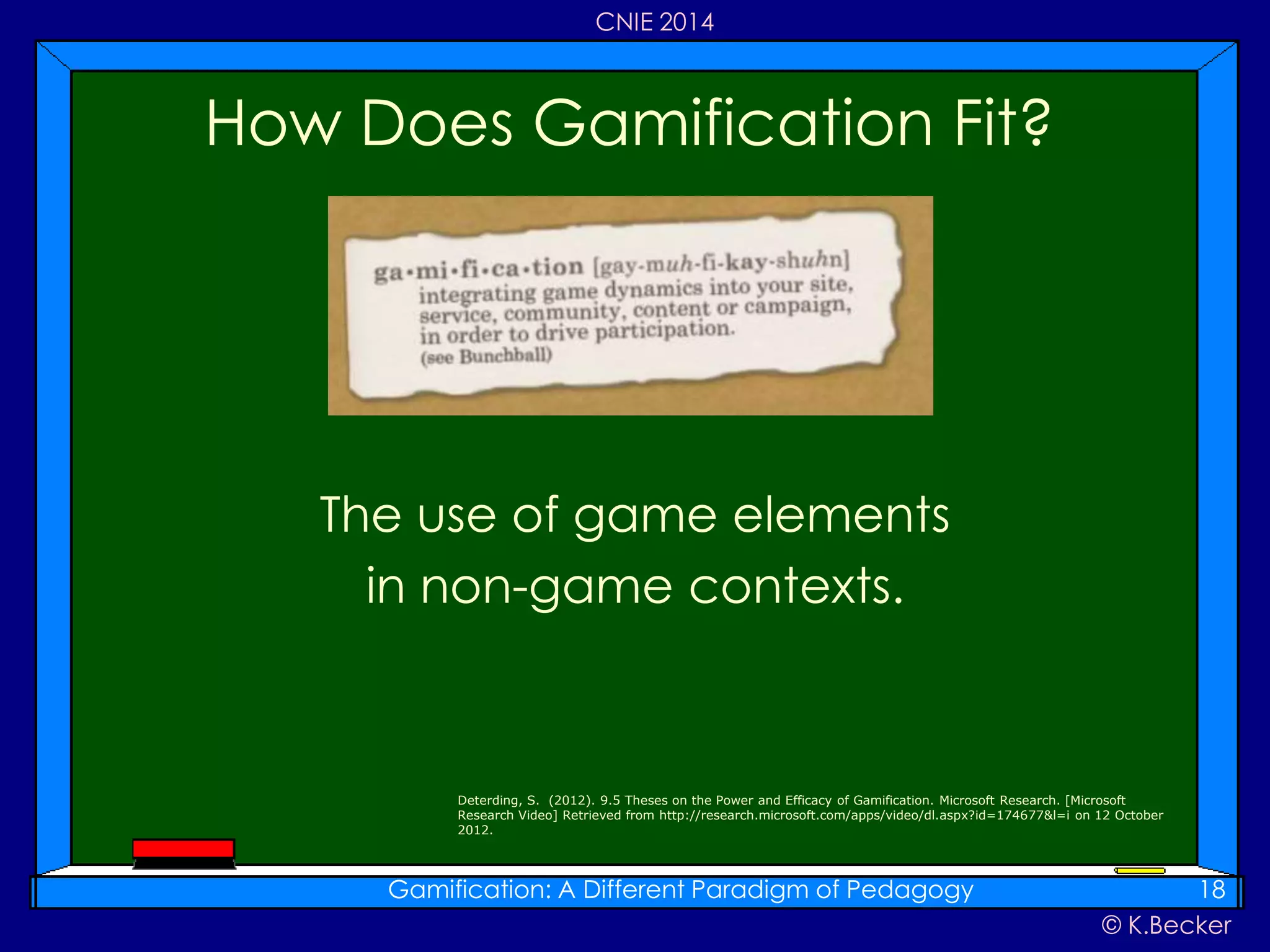 © K.Becker
CNIE 2014
The use of game elements
in non-game contexts.
How Does Gamification Fit?
Gamification: A Different Paradigm of Pedagogy 18
Deterding, S. (2012). 9.5 Theses on the Power and Efficacy of Gamification. Microsoft Research. [Microsoft
Research Video] Retrieved from http://research.microsoft.com/apps/video/dl.aspx?id=174677&l=i on 12 October
2012.
 