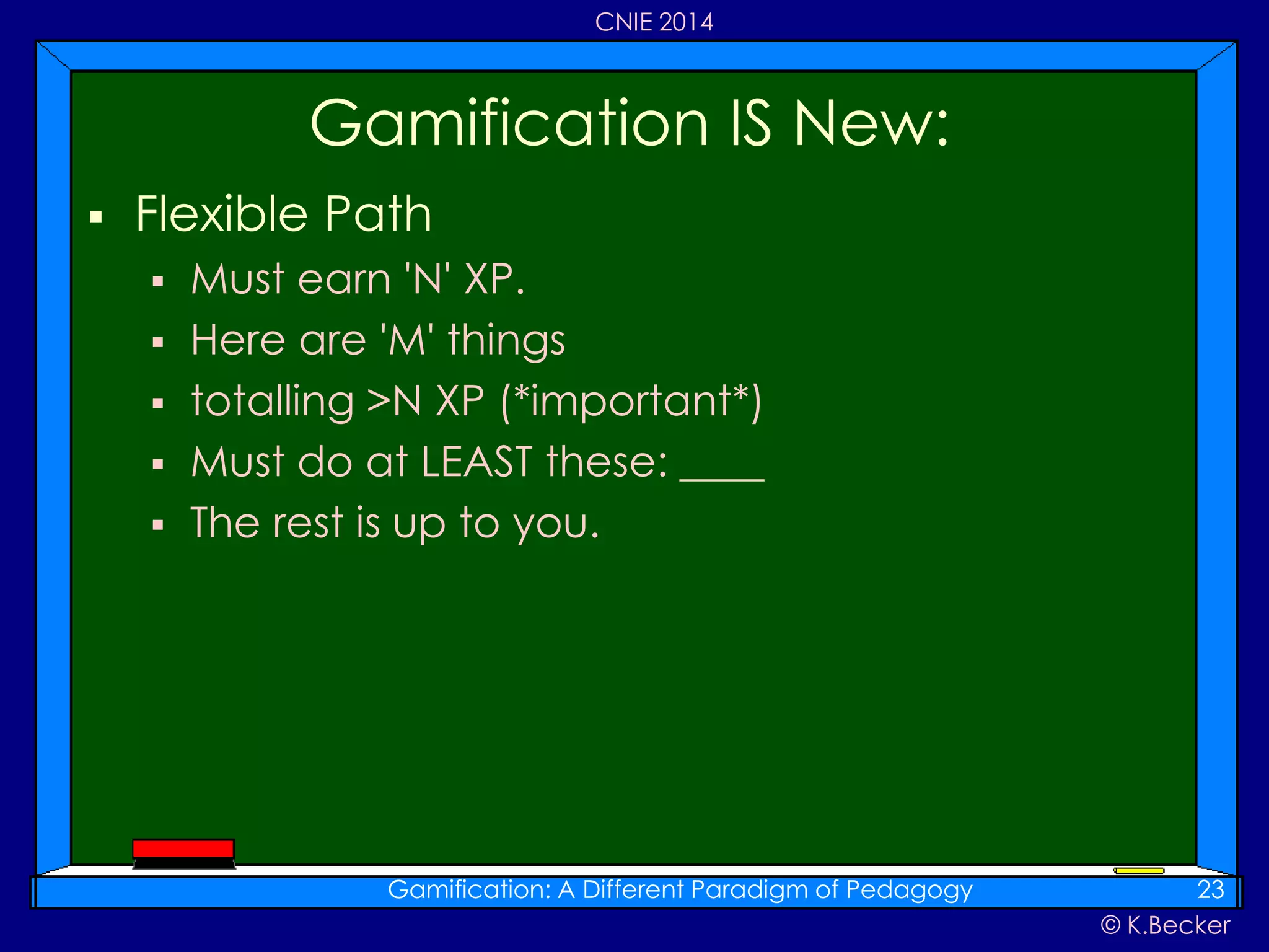 © K.Becker
CNIE 2014
 Flexible Path
 Must earn 'N' XP.
 Here are 'M' things
 totalling >N XP (*important*)
 Must do at LEAST these: ____
 The rest is up to you.
Gamification IS New:
Gamification: A Different Paradigm of Pedagogy 23
 