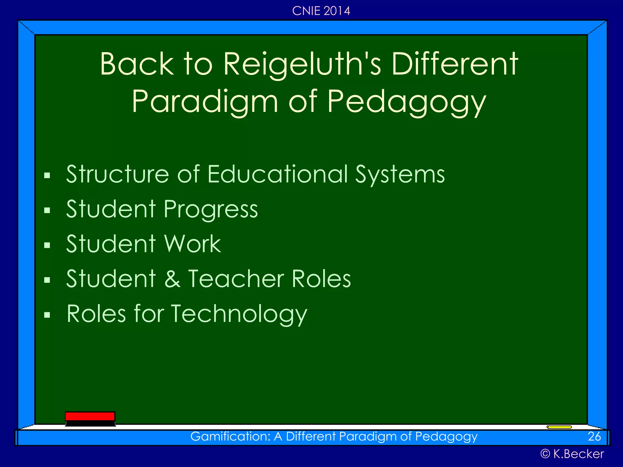 © K.Becker
CNIE 2014
 Structure of Educational Systems
 Student Progress
 Student Work
 Student & Teacher Roles
 Roles for Technology
Back to Reigeluth's Different
Paradigm of Pedagogy
Gamification: A Different Paradigm of Pedagogy 26
 