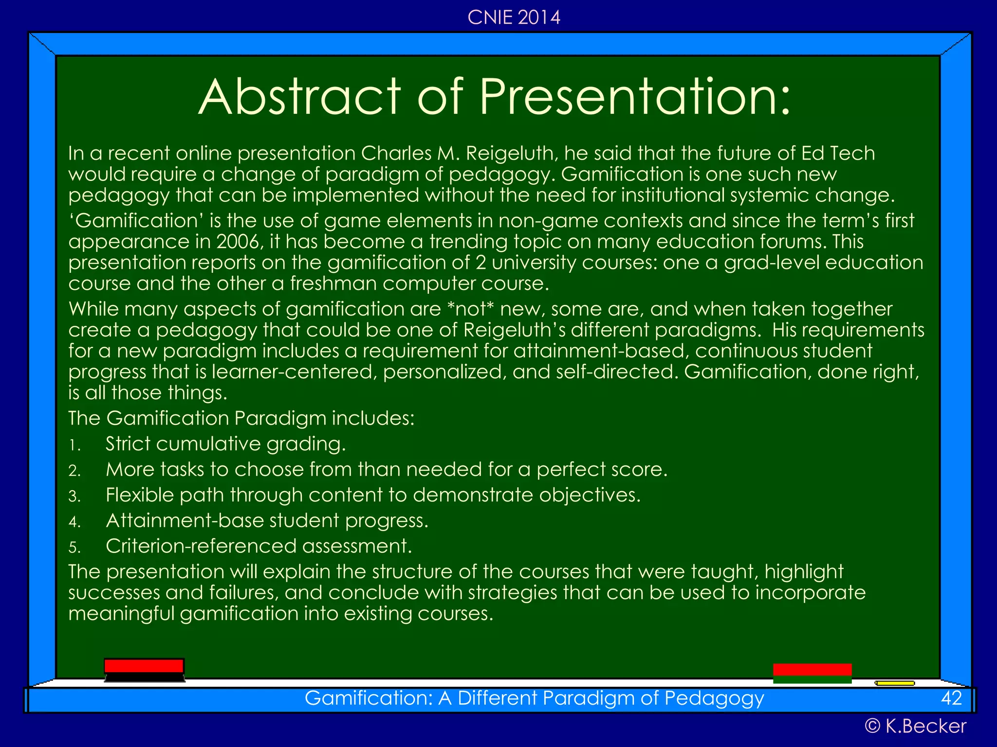 © K.Becker
CNIE 2014
In a recent online presentation Charles M. Reigeluth, he said that the future of Ed Tech
would require a change of paradigm of pedagogy. Gamification is one such new
pedagogy that can be implemented without the need for institutional systemic change.
‘Gamification’ is the use of game elements in non-game contexts and since the term’s first
appearance in 2006, it has become a trending topic on many education forums. This
presentation reports on the gamification of 2 university courses: one a grad-level education
course and the other a freshman computer course.
While many aspects of gamification are *not* new, some are, and when taken together
create a pedagogy that could be one of Reigeluth’s different paradigms. His requirements
for a new paradigm includes a requirement for attainment-based, continuous student
progress that is learner-centered, personalized, and self-directed. Gamification, done right,
is all those things.
The Gamification Paradigm includes:
1. Strict cumulative grading.
2. More tasks to choose from than needed for a perfect score.
3. Flexible path through content to demonstrate objectives.
4. Attainment-base student progress.
5. Criterion-referenced assessment.
The presentation will explain the structure of the courses that were taught, highlight
successes and failures, and conclude with strategies that can be used to incorporate
meaningful gamification into existing courses.
Abstract of Presentation:
Gamification: A Different Paradigm of Pedagogy 42
 