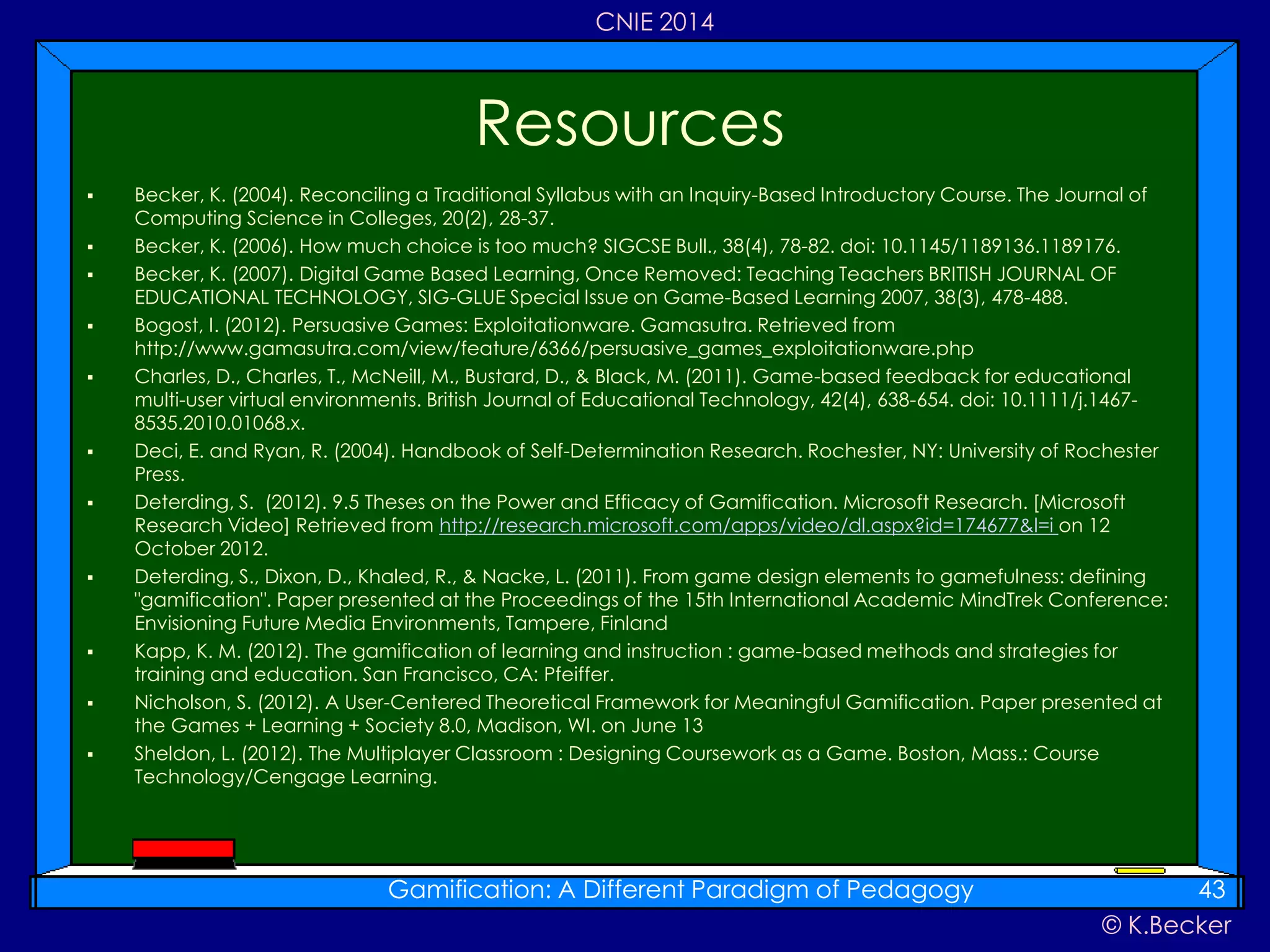 © K.Becker
CNIE 2014
 Becker, K. (2004). Reconciling a Traditional Syllabus with an Inquiry-Based Introductory Course. The Journal of
Computing Science in Colleges, 20(2), 28-37.
 Becker, K. (2006). How much choice is too much? SIGCSE Bull., 38(4), 78-82. doi: 10.1145/1189136.1189176.
 Becker, K. (2007). Digital Game Based Learning, Once Removed: Teaching Teachers BRITISH JOURNAL OF
EDUCATIONAL TECHNOLOGY, SIG-GLUE Special Issue on Game-Based Learning 2007, 38(3), 478-488.
 Bogost, I. (2012). Persuasive Games: Exploitationware. Gamasutra. Retrieved from
http://www.gamasutra.com/view/feature/6366/persuasive_games_exploitationware.php
 Charles, D., Charles, T., McNeill, M., Bustard, D., & Black, M. (2011). Game-based feedback for educational
multi-user virtual environments. British Journal of Educational Technology, 42(4), 638-654. doi: 10.1111/j.1467-
8535.2010.01068.x.
 Deci, E. and Ryan, R. (2004). Handbook of Self-Determination Research. Rochester, NY: University of Rochester
Press.
 Deterding, S. (2012). 9.5 Theses on the Power and Efficacy of Gamification. Microsoft Research. [Microsoft
Research Video] Retrieved from http://research.microsoft.com/apps/video/dl.aspx?id=174677&l=i on 12
October 2012.
 Deterding, S., Dixon, D., Khaled, R., & Nacke, L. (2011). From game design elements to gamefulness: defining
"gamification". Paper presented at the Proceedings of the 15th International Academic MindTrek Conference:
Envisioning Future Media Environments, Tampere, Finland
 Kapp, K. M. (2012). The gamification of learning and instruction : game-based methods and strategies for
training and education. San Francisco, CA: Pfeiffer.
 Nicholson, S. (2012). A User-Centered Theoretical Framework for Meaningful Gamification. Paper presented at
the Games + Learning + Society 8.0, Madison, WI. on June 13
 Sheldon, L. (2012). The Multiplayer Classroom : Designing Coursework as a Game. Boston, Mass.: Course
Technology/Cengage Learning.
Resources
Gamification: A Different Paradigm of Pedagogy 43
 