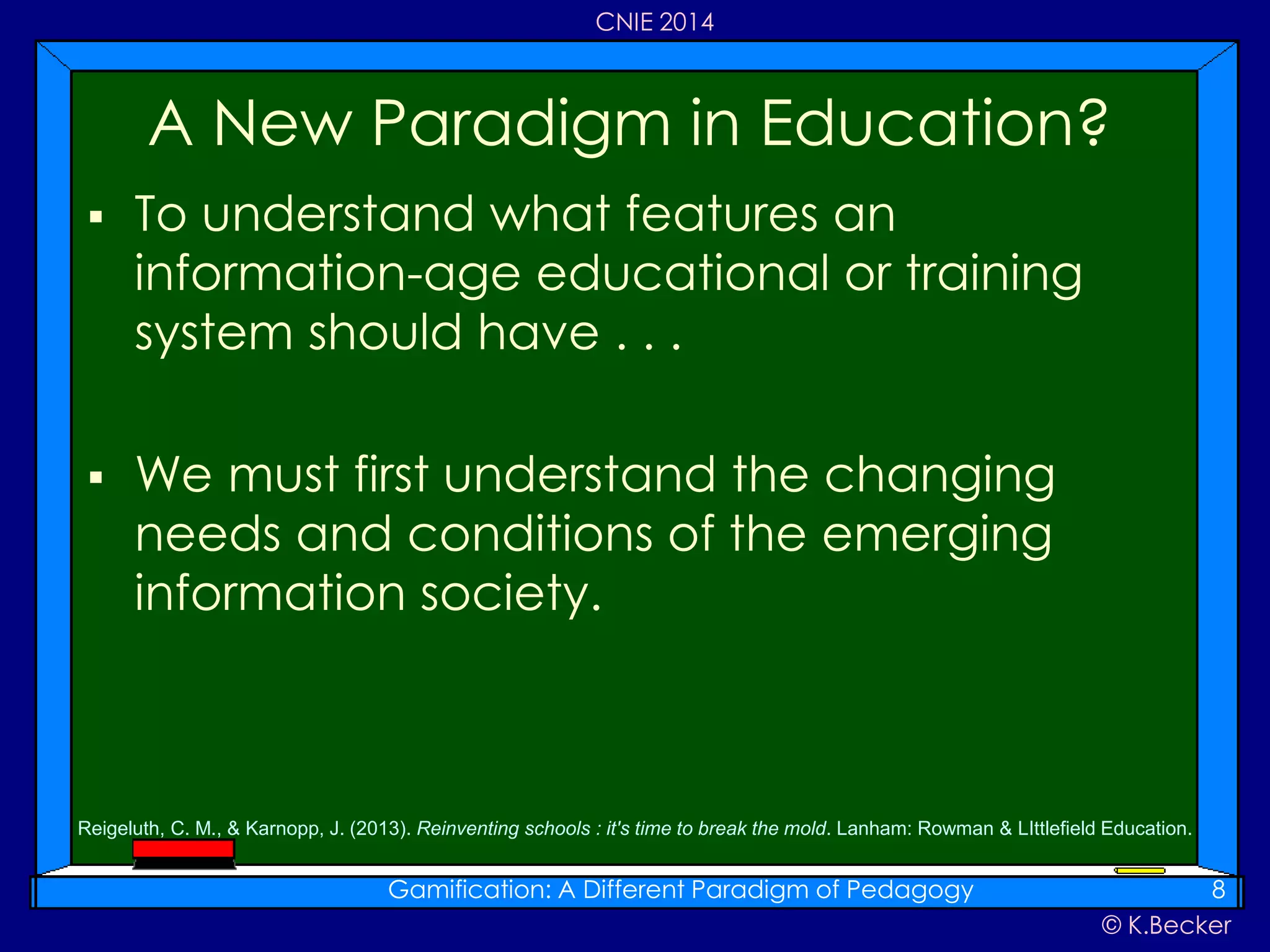 © K.Becker
CNIE 2014
 To understand what features an
information-age educational or training
system should have . . .
 We must first understand the changing
needs and conditions of the emerging
information society.
A New Paradigm in Education?
Gamification: A Different Paradigm of Pedagogy 8
Reigeluth, C. M., & Karnopp, J. (2013). Reinventing schools : it's time to break the mold. Lanham: Rowman & LIttlefield Education.
 