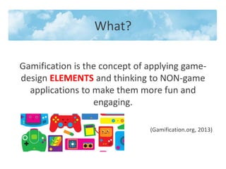 What?
Gamification is the concept of applying game-
design ELEMENTS and thinking to NON-game
applications to make them more fun and
engaging.
(Gamification.org, 2013)
 