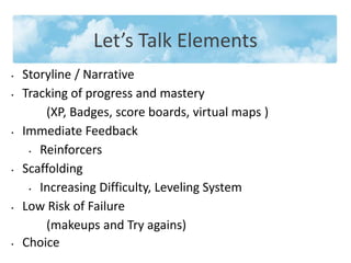 • Storyline / Narrative
• Tracking of progress and mastery
(XP, Badges, score boards, virtual maps )
• Immediate Feedback
• Reinforcers
• Scaffolding
• Increasing Difficulty, Leveling System
• Low Risk of Failure
(makeups and Try agains)
• Choice
Let’s Talk Elements
 