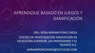 APRENDIZAJE BASADO EN JUEGOS Y
GAMIFICACIÓN
DRA. ROSA MIRIAM PONCE MEZA
CENTRO DE INVESTIGACIÓN INNOVACIÓN EN
EDUCACIÓN SUPERIOR, LAS PROFESIONES Y EL
TALENTO A.C.
MIRIAMPONCEMEZA@OUTLOOK.COM
 