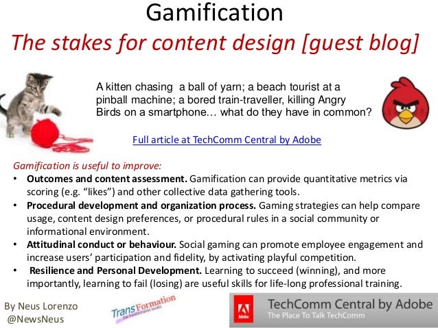 Gamification
The stakes for content design [guest blog]
A kitten chasing a ball of yarn; a beach tourist at a
pinball machine; a bored train-traveller, killing Angry
Birds on a smartphone… what do they have in common?
Gamification is useful to improve:
• Outcomes and content assessment. Gamification can provide quantitative metrics via
scoring (e.g. “likes”) and other collective data gathering tools.
• Procedural development and organization process. Gaming strategies can help compare
usage, content design preferences, or procedural rules in a social community or
informational environment.
• Attitudinal conduct or behaviour. Social gaming can promote employee engagement and
increase users’ participation and fidelity, by activating playful competition.
• Resilience and Personal Development. Learning to succeed (winning), and more
importantly, learning to fail (losing) are useful skills for life-long professional training.
Full article at TechComm Central by Adobe
By Neus Lorenzo
@NewsNeus
 