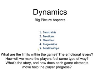 Dynamics
Big Picture Aspects
What are the limits within the game? The emotional levers?
How will we make the players feel some type of way?
What’s the story, and how does each game elements
move help the player progress?
 