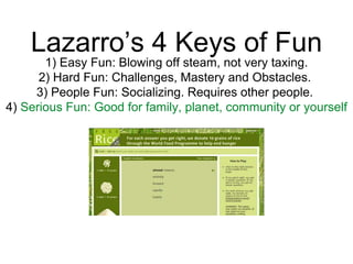 Lazarro’s 4 Keys of Fun
1) Easy Fun: Blowing off steam, not very taxing.
2) Hard Fun: Challenges, Mastery and Obstacles.
3) People Fun: Socializing. Requires other people.
4) Serious Fun: Good for family, planet, community or yourself
 
