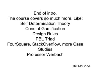 End of intro.
The course covers so much more. Like:
Self Determination Theory
Cons of Gamification
Design Rules
PBL Triad
FourSquare, StackOverflow, more Case
Studies
Professor Werbach
Bill McBride
 