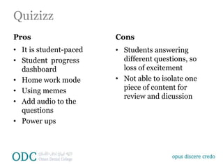 Quizizz
Pros
• It is student-paced
• Student progress
dashboard
• Home work mode
• Using memes
• Add audio to the
questions
• Power ups
Cons
• Students answering
different questions, so
loss of excitement
• Not able to isolate one
piece of content for
review and dicussion
 