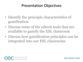 Presentation Objectives
• Identify the principle characteristics of
gamification
• Discuss some of the edtech tools that are
available to gamify the ESL classroom
• Discuss how gamification principles can be
integrated into our ESL classrooms
 