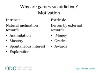 Why are games so addictive?
Motivation
Intrinsic
Natural inclination
towards
• Assimilation
• Mastery
• Spontaneous interest
• Exploration
Extrinsic
Driven by external
rewards
• Money
• Grades
• Awards
 