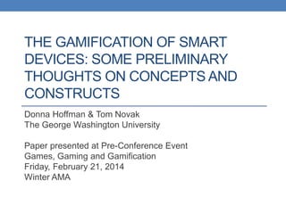 THE GAMIFICATION OF SMART
DEVICES: SOME PRELIMINARY
THOUGHTS ON CONCEPTS AND
CONSTRUCTS
Donna Hoffman & Tom Novak
The George Washington University
Paper presented at Pre-Conference Event
Games, Gaming and Gamification
Friday, February 21, 2014
Winter AMA
 