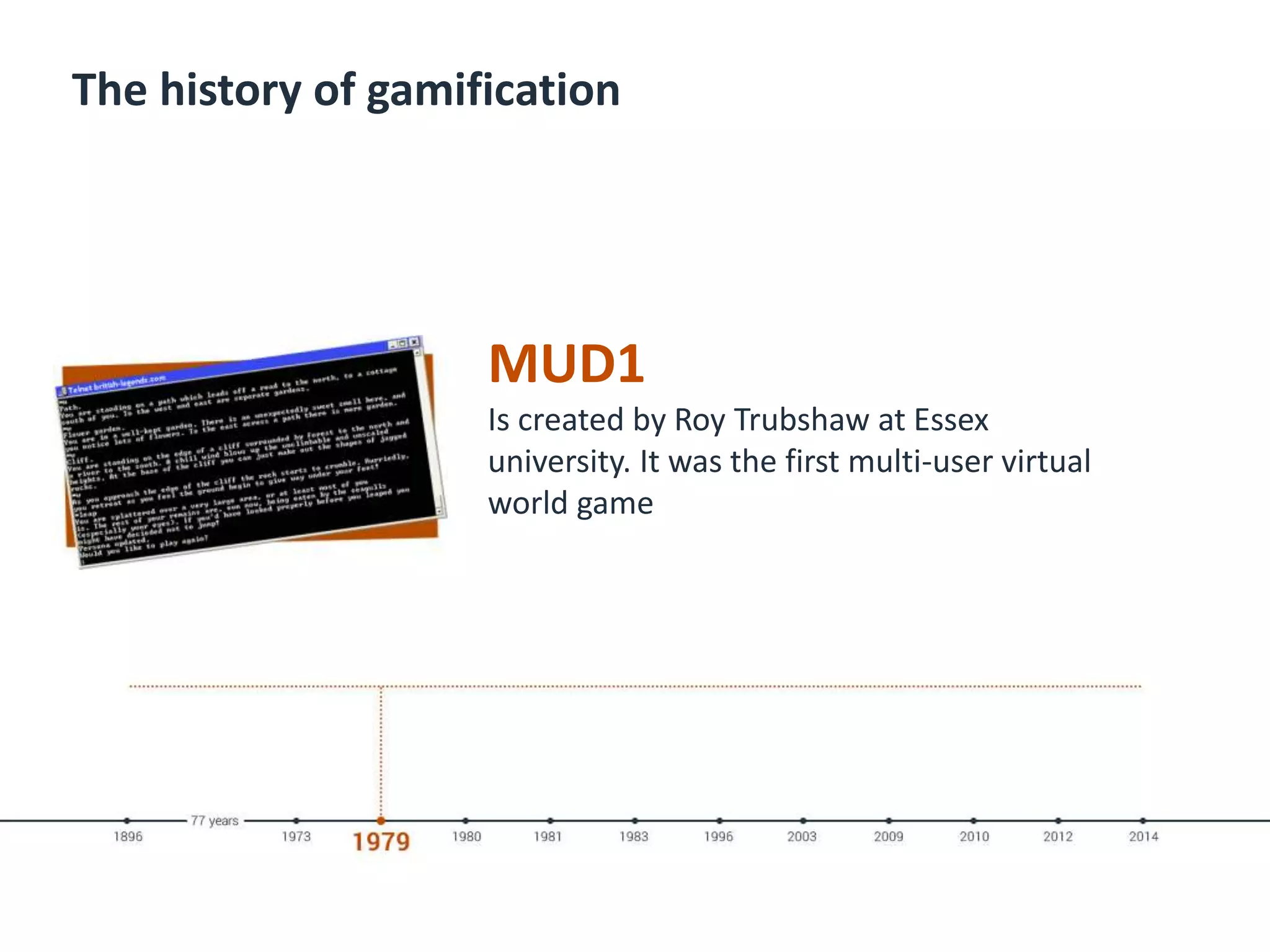 The history of gamification
MUD1
Is created by Roy Trubshaw at Essex
university. It was the first multi-user virtual
world game
 
