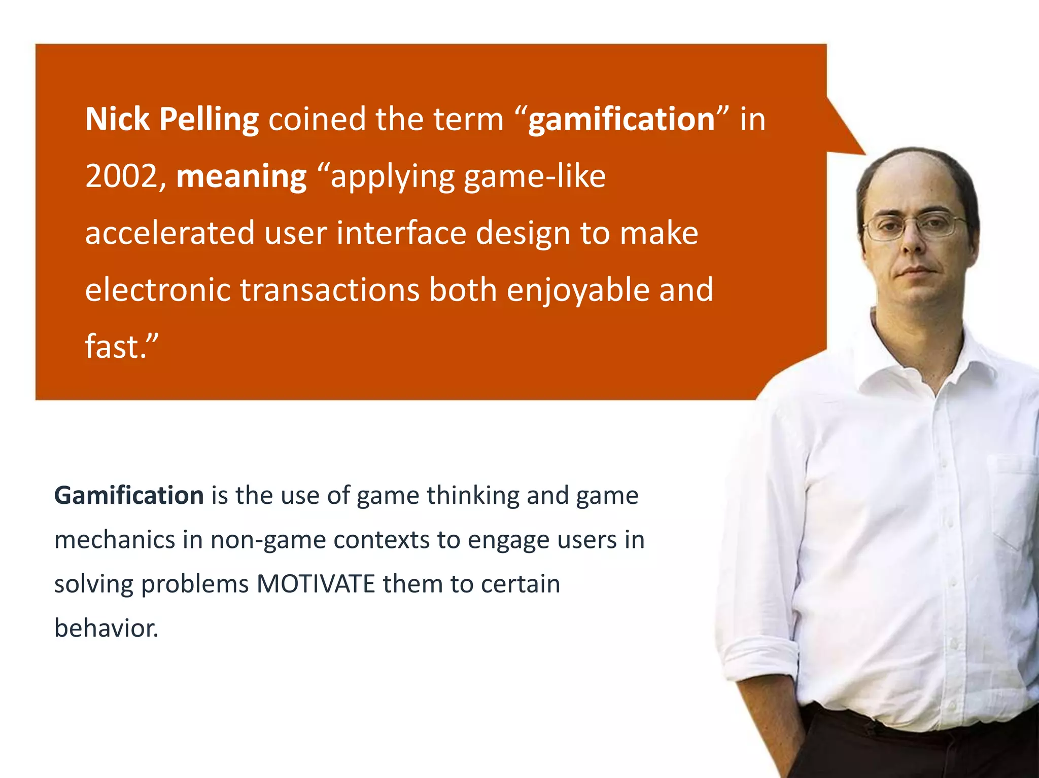 Gamification is the use of game thinking and game
mechanics in non-game contexts to engage users in
solving problems MOTIVATE them to certain
behavior.
Nick Pelling coined the term “gamification” in
2002, meaning “applying game-like
accelerated user interface design to make
electronic transactions both enjoyable and
fast.”
 