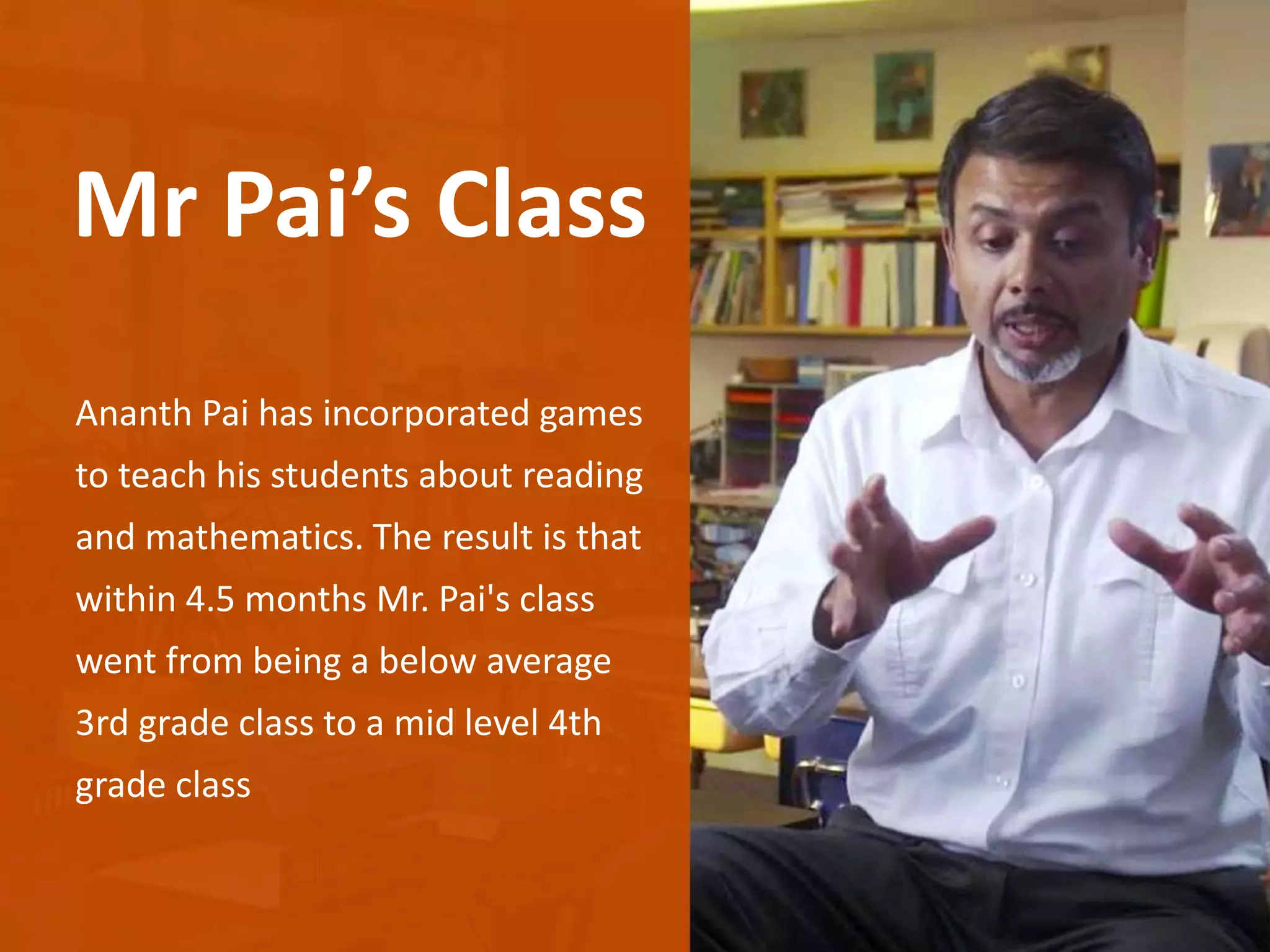 Ananth Pai has incorporated games
to teach his students about reading
and mathematics. The result is that
within 4.5 months Mr. Pai's class
went from being a below average
3rd grade class to a mid level 4th
grade class
Mr Pai’s Class
 