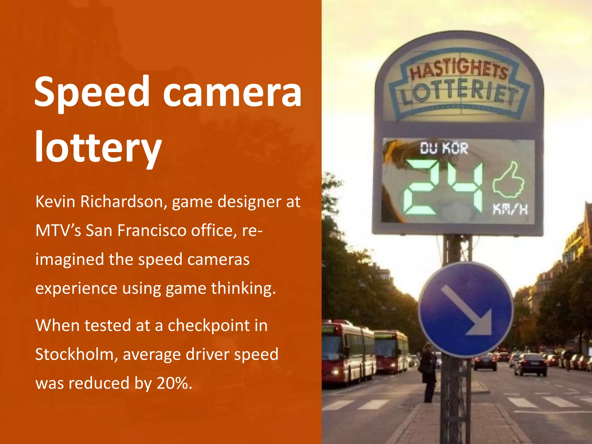 Kevin Richardson, game designer at
MTV’s San Francisco office, re-
imagined the speed cameras
experience using game thinking.
When tested at a checkpoint in
Stockholm, average driver speed
was reduced by 20%.
Speed camera
lottery
 