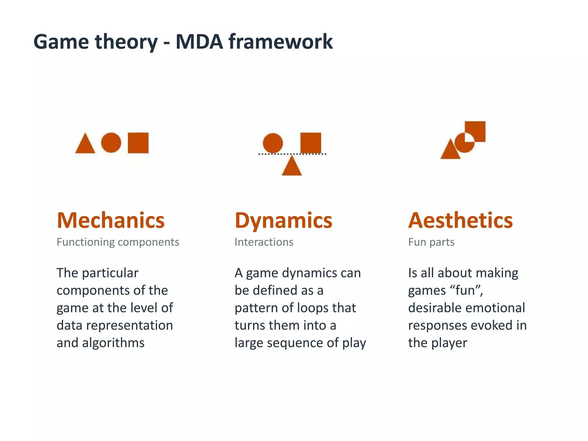 Game theory - MDA framework
Mechanics
Functioning components
The particular
components of the
game at the level of
data representation
and algorithms
Dynamics
Interactions
A game dynamics can
be defined as a
pattern of loops that
turns them into a
large sequence of play
Aesthetics
Fun parts
Is all about making
games “fun”,
desirable emotional
responses evoked in
the player
 