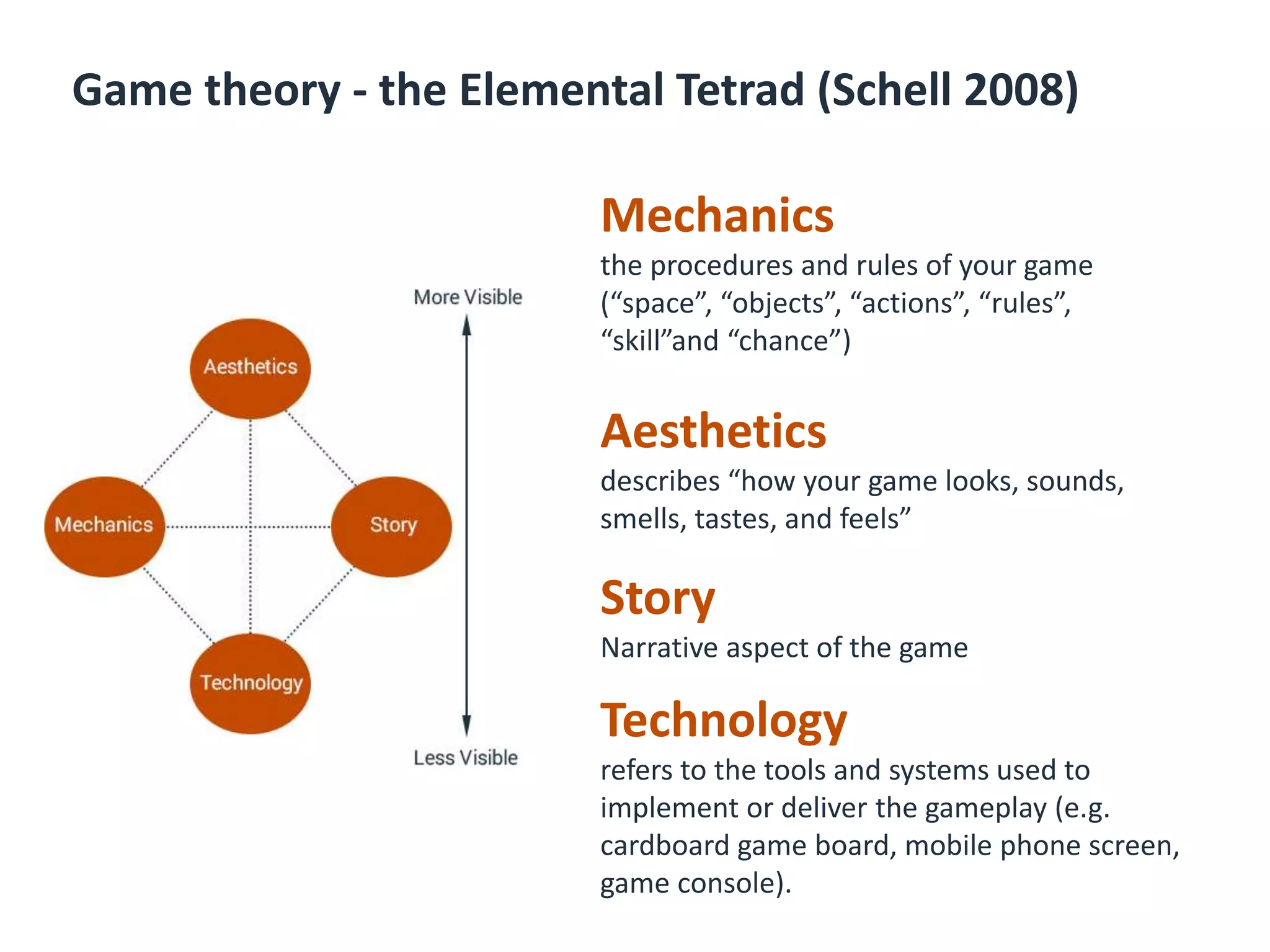 Game theory - the Elemental Tetrad (Schell 2008)
Mechanics
the procedures and rules of your game
(“space”, “objects”, “actions”, “rules”,
“skill”and “chance”)
Aesthetics
describes “how your game looks, sounds,
smells, tastes, and feels”
Story
Narrative aspect of the game
Technology
refers to the tools and systems used to
implement or deliver the gameplay (e.g.
cardboard game board, mobile phone screen,
game console).
 