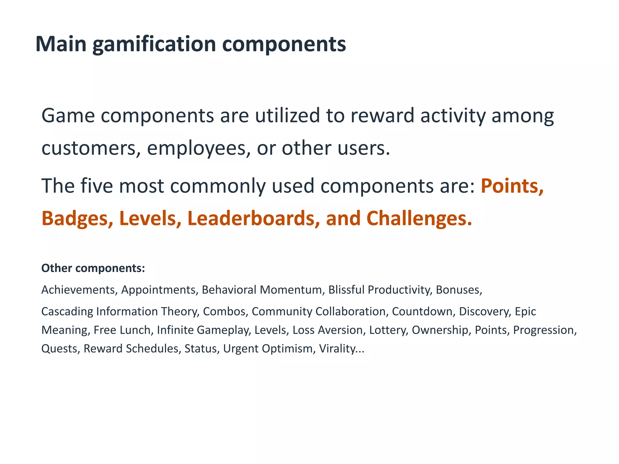 Main gamification components
Game components are utilized to reward activity among
customers, employees, or other users.
The five most commonly used components are: Points,
Badges, Levels, Leaderboards, and Challenges.
Other components:
Achievements, Appointments, Behavioral Momentum, Blissful Productivity, Bonuses,
Cascading Information Theory, Combos, Community Collaboration, Countdown, Discovery, Epic
Meaning, Free Lunch, Infinite Gameplay, Levels, Loss Aversion, Lottery, Ownership, Points, Progression,
Quests, Reward Schedules, Status, Urgent Optimism, Virality...
 