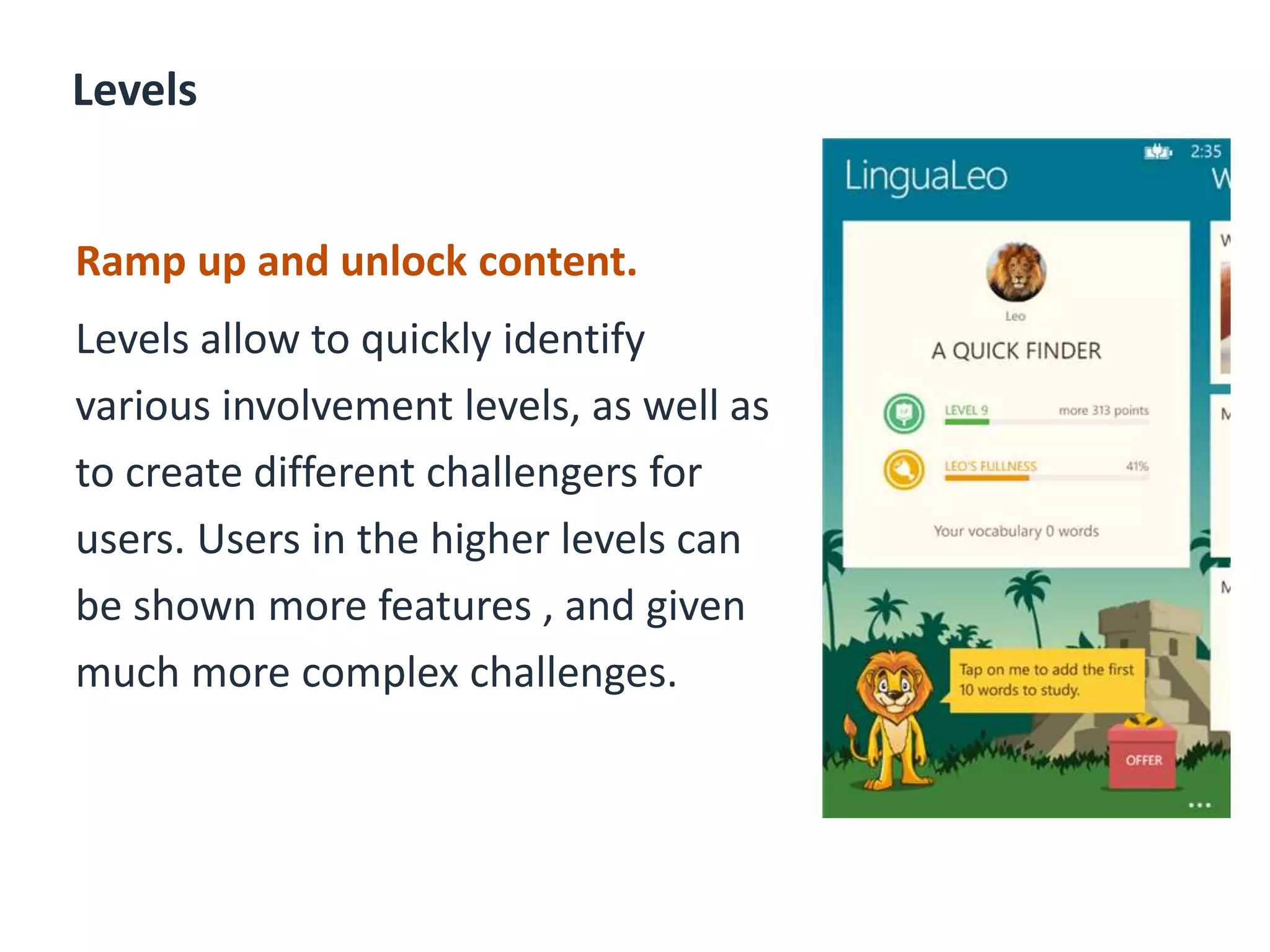 Levels
Ramp up and unlock content.
Levels allow to quickly identify
various involvement levels, as well as
to create different challengers for
users. Users in the higher levels can
be shown more features , and given
much more complex challenges.
 