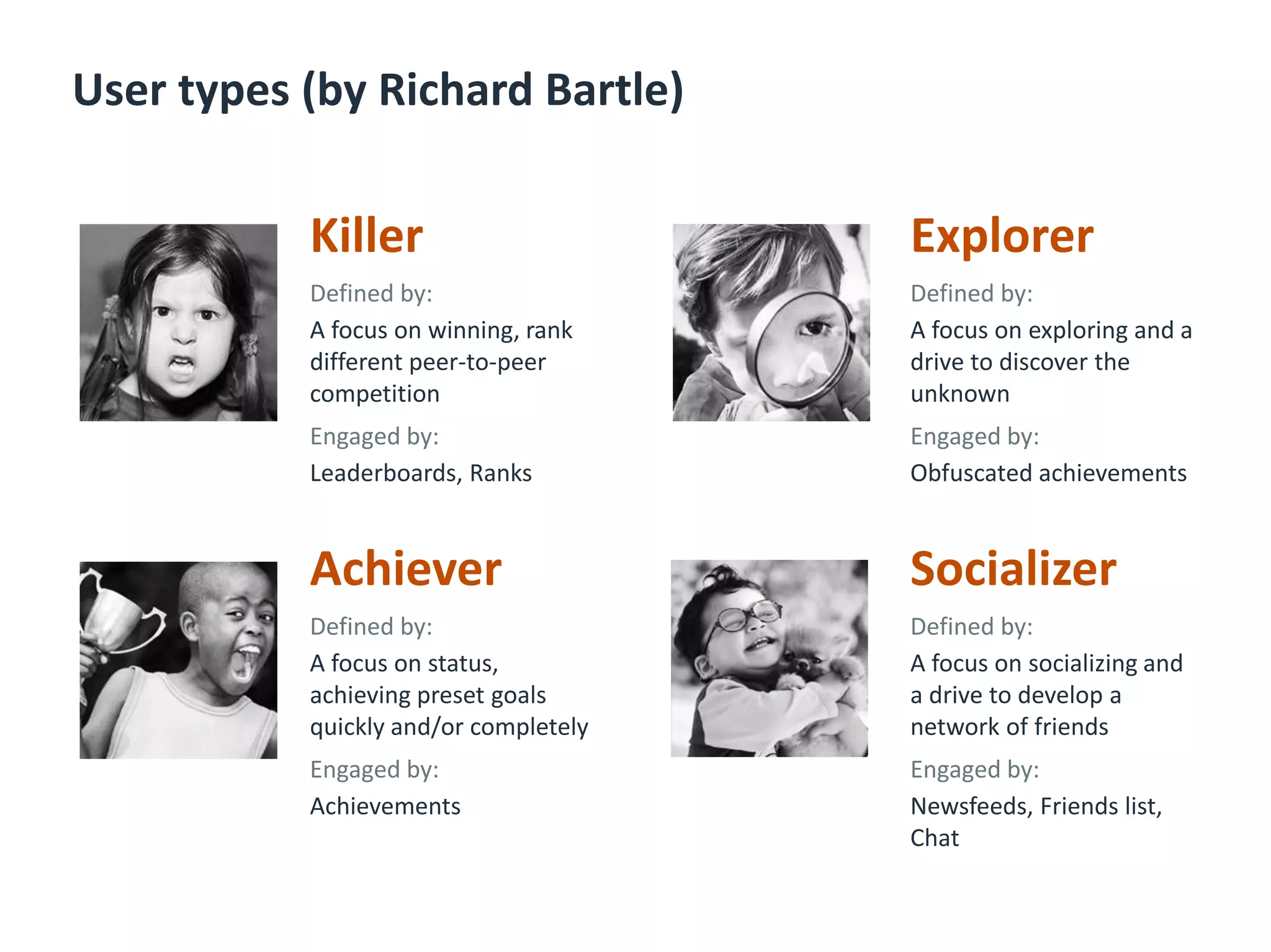 User types (by Richard Bartle)
Killer
Defined by:
A focus on winning, rank
different peer-to-peer
competition
Engaged by:
Leaderboards, Ranks
Explorer
Defined by:
A focus on exploring and a
drive to discover the
unknown
Engaged by:
Obfuscated achievements
Achiever
Defined by:
A focus on status,
achieving preset goals
quickly and/or completely
Engaged by:
Achievements
Socializer
Defined by:
A focus on socializing and
a drive to develop a
network of friends
Engaged by:
Newsfeeds, Friends list,
Chat
 