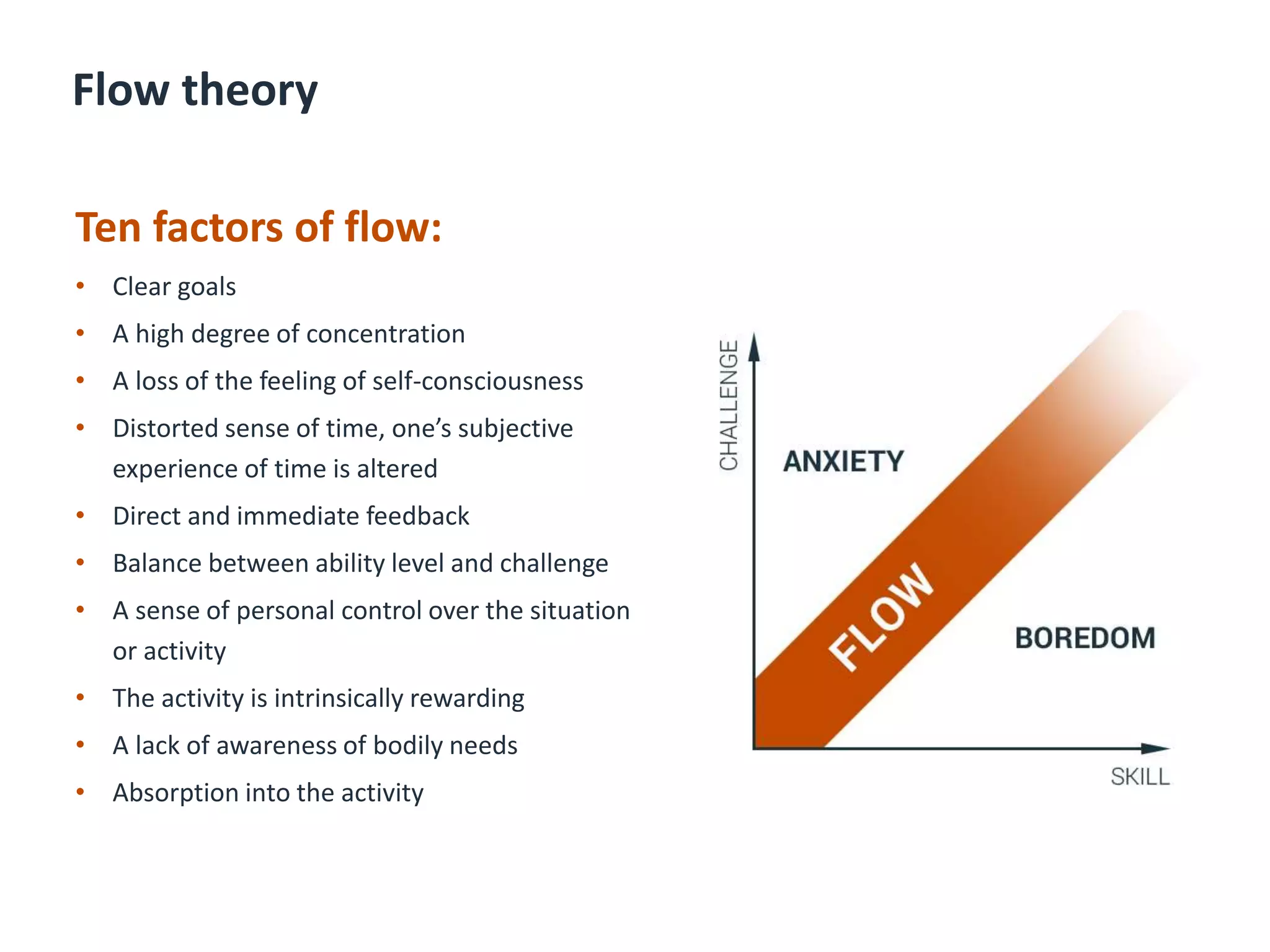Flow theory
Ten factors of flow:
• Clear goals
• A high degree of concentration
• A loss of the feeling of self-consciousness
• Distorted sense of time, one’s subjective
experience of time is altered
• Direct and immediate feedback
• Balance between ability level and challenge
• A sense of personal control over the situation
or activity
• The activity is intrinsically rewarding
• A lack of awareness of bodily needs
• Absorption into the activity
 