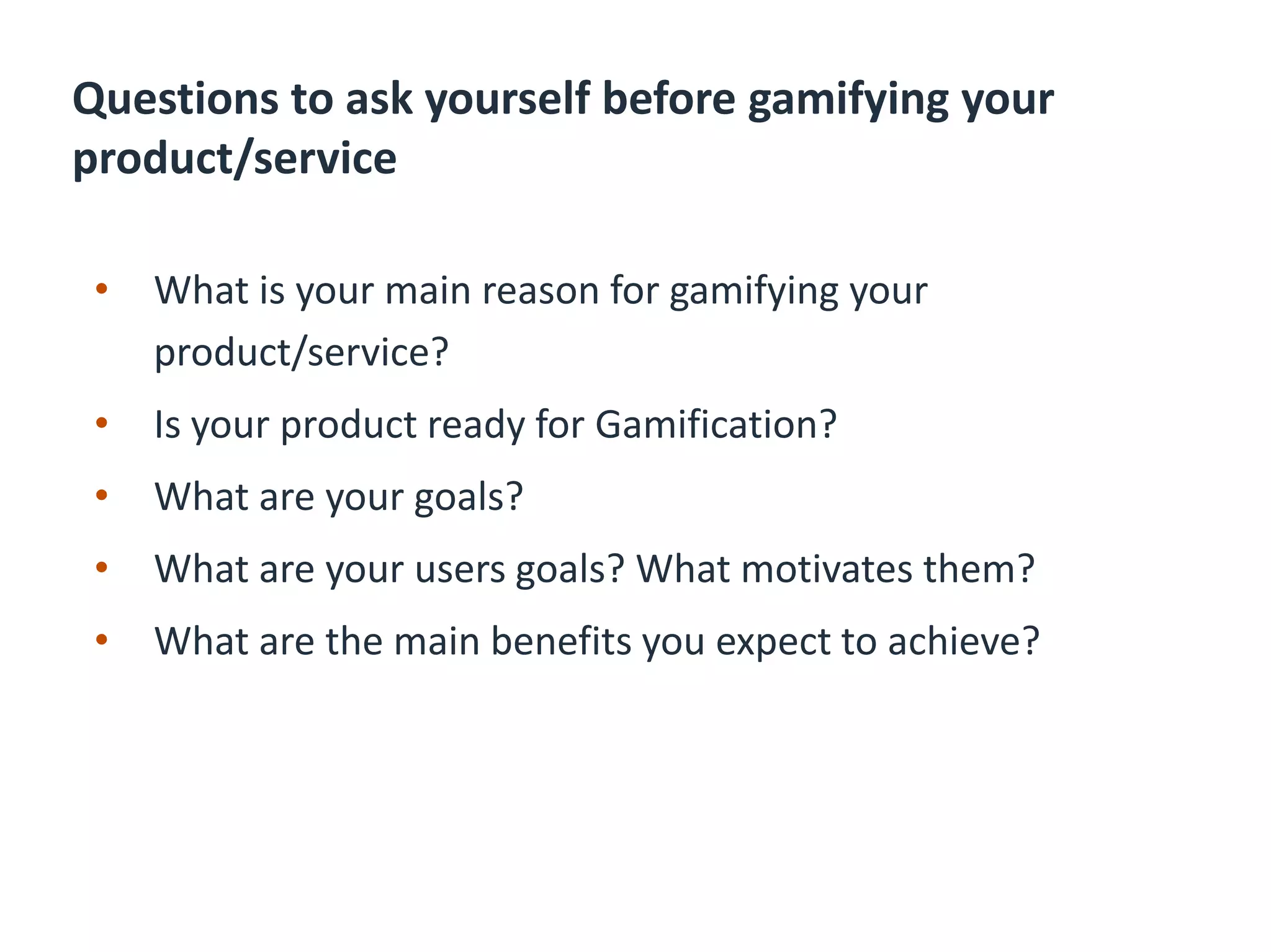 Questions to ask yourself before gamifying your
product/service
• What is your main reason for gamifying your
product/service?
• Is your product ready for Gamification?
• What are your goals?
• What are your users goals? What motivates them?
• What are the main benefits you expect to achieve?
 