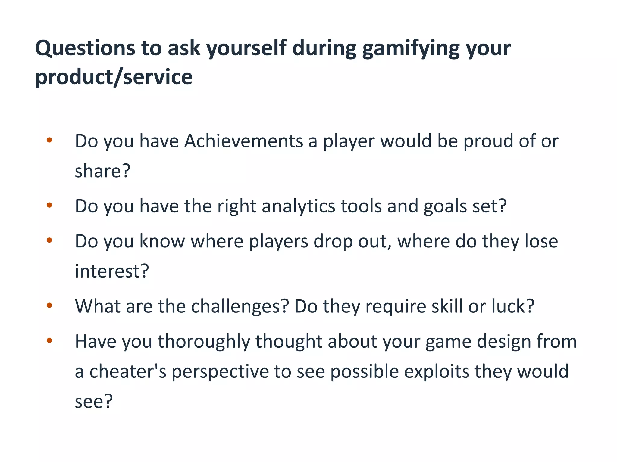 Questions to ask yourself during gamifying your
product/service
• Do you have Achievements a player would be proud of or
share?
• Do you have the right analytics tools and goals set?
• Do you know where players drop out, where do they lose
interest?
• What are the challenges? Do they require skill or luck?
• Have you thoroughly thought about your game design from
a cheater's perspective to see possible exploits they would
see?
 