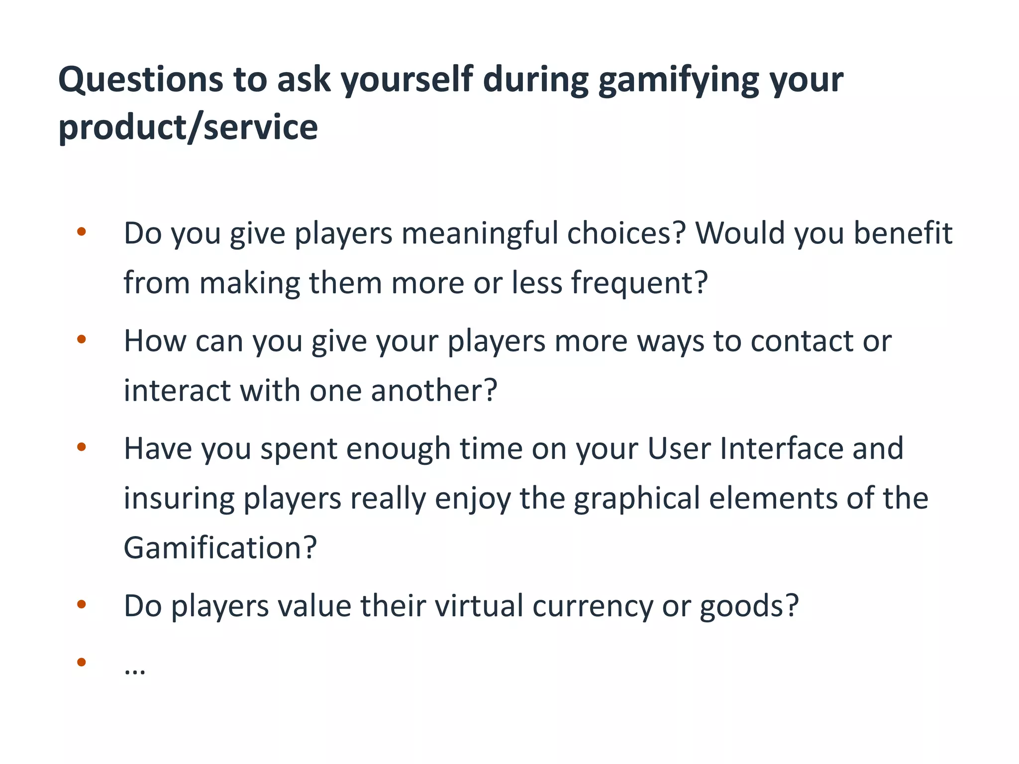 Questions to ask yourself during gamifying your
product/service
• Do you give players meaningful choices? Would you benefit
from making them more or less frequent?
• How can you give your players more ways to contact or
interact with one another?
• Have you spent enough time on your User Interface and
insuring players really enjoy the graphical elements of the
Gamification?
• Do players value their virtual currency or goods?
• …
 