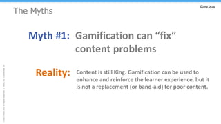 ©2017ON24,Inc.AllRightsReserved.|ON24,Inc.Confidential.14
The Myths
Myth #1: Gamification can “fix”
content problems
Reality: Content is still King. Gamification can be used to
enhance and reinforce the learner experience, but it
is not a replacement (or band-aid) for poor content.
 