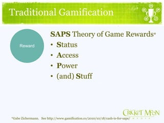 Traditional Gamification
*Gabe Zichermann. See http://www.gamification.co/2010/10/18/cash-is-for-saps/
SAPS Theory of Game Rewards*
• Status
• Access
• Power
• (and) Stuff
Reward
 