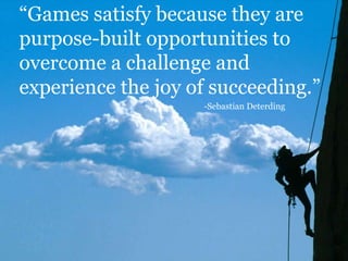 “Games satisfy because they are
purpose-built opportunities to
overcome a challenge and
experience the joy of succeeding.”
-Sebastian Deterding
 