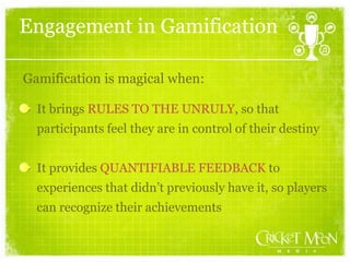 Engagement in Gamification
It brings RULES TO THE UNRULY, so that
participants feel they are in control of their destiny
It provides QUANTIFIABLE FEEDBACK to
experiences that didn’t previously have it, so players
can recognize their achievements
Gamification is magical when:
 