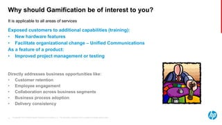 © Copyright 2013 Hewlett-Packard Development Company, L.P. The information contained herein is subject to change without notice.15
It is applicable to all areas of services
Why should Gamification be of interest to you?
Exposed customers to additional capabilities (training):
• New hardware features
• Facilitate organizational change – Unified Communications
As a feature of a product:
• Improved project management or testing
Directly addresses business opportunities like:
• Customer retention
• Employee engagement
• Collaboration across business segments
• Business process adoption
• Delivery consistency
 