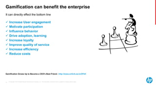 © Copyright 2013 Hewlett-Packard Development Company, L.P. The information contained herein is subject to change without notice.16
It can directly effect the bottom line
Gamification can benefit the enterprise
 Increase User engagement
 Motivate participation
 Influence behavior
 Drive adoption, learning
 Increase loyalty
 Improve quality of service
 Increase efficiency
 Reduce costs
Gamification Grows Up to Become a CEO's Best Friend - http://www.onforb.es/JcOFkH
 