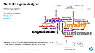 © Copyright 2013 Hewlett-Packard Development Company, L.P. The information contained herein is subject to change without notice.19
What are your goals?
Think like a game designer
To change behavior?
Persuade?
Loyalty?
My perspective of gamification differs from some experts in that
I view ‘fun’ as a desired side effect, not a goal in itself.
 