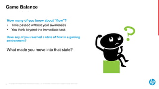© Copyright 2013 Hewlett-Packard Development Company, L.P. The information contained herein is subject to change without notice.22
Game Balance
How many of you know about “flow”?
• Time passed without your awareness
• You think beyond the immediate task
Have any of you reached a state of flow in a gaming
environment?
What made you move into that state?
 