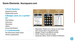 © Copyright 2013 Hewlett-Packard Development Company, L.P. The information contained herein is subject to change without notice.30
Game Elements: foursquare.com
1.Point Systems
•Experience points
•Redeemable points
2.Badges (acts as a symbol
of)
•Goal Setting
•Instruction
•Reputation
•Status
•Group Identification
3. Leaderboards
•No-disincentive leader board
•Infinite Leaderboards
• Mayorship: Check-in to a venue on more days
than anyone else in the past 60 days
• Badges: Check-in at different venues
• Points: Check-in and earn points
• Superuser status: Given to helpful contributors
 