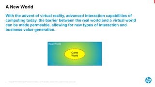 © Copyright 2013 Hewlett-Packard Development Company, L.P. The information contained herein is subject to change without notice.3
A New World
With the advent of virtual reality, advanced interaction capabilities of
computing today, the barrier between the real world and a virtual world
can be made permeable, allowing for new types of interaction and
business value generation.
 