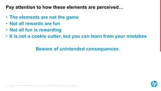 © Copyright 2013 Hewlett-Packard Development Company, L.P. The information contained herein is subject to change without notice.31
Pay attention to how these elements are perceived…
• The elements are not the game
• Not all rewards are fun
• Not all fun is rewarding
• It is not a cookie cutter, but you can learn from your mistakes
Beware of unintended consequences
 